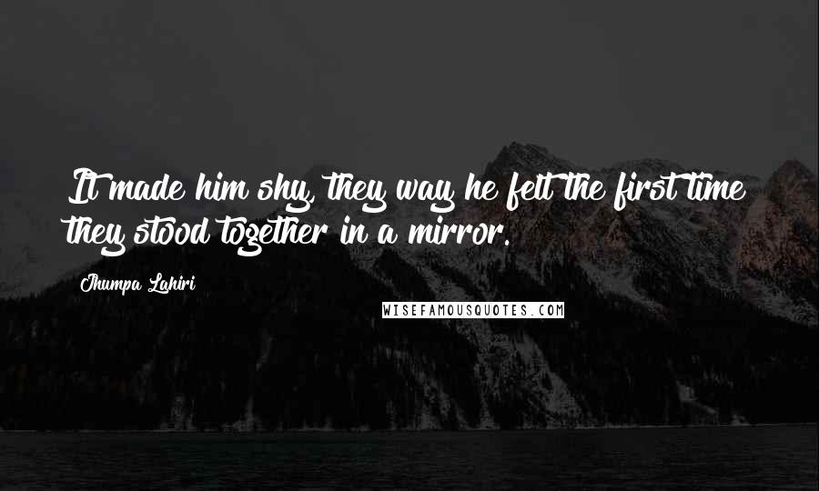 Jhumpa Lahiri Quotes: It made him shy, they way he felt the first time they stood together in a mirror.