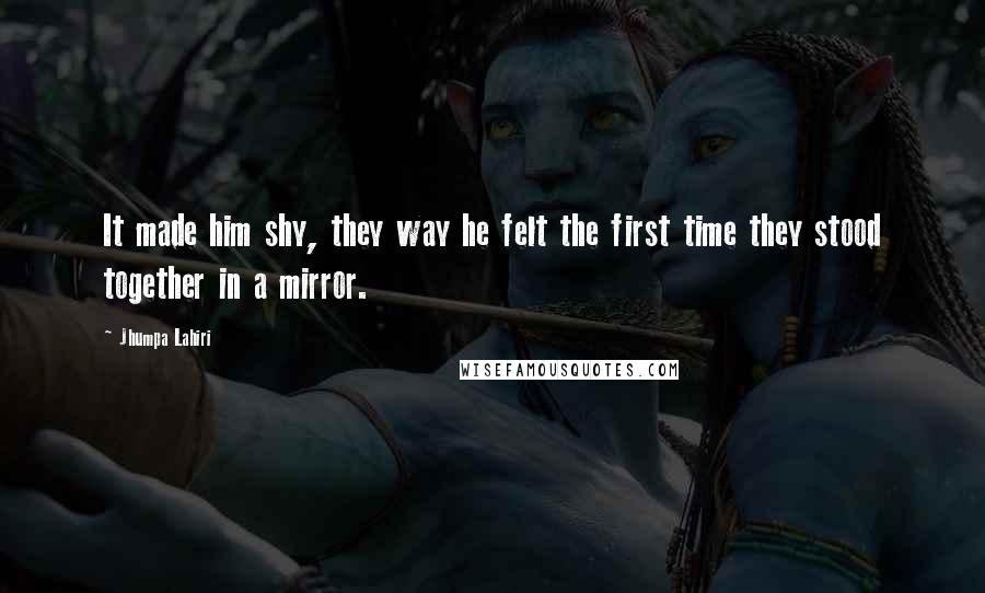 Jhumpa Lahiri Quotes: It made him shy, they way he felt the first time they stood together in a mirror.