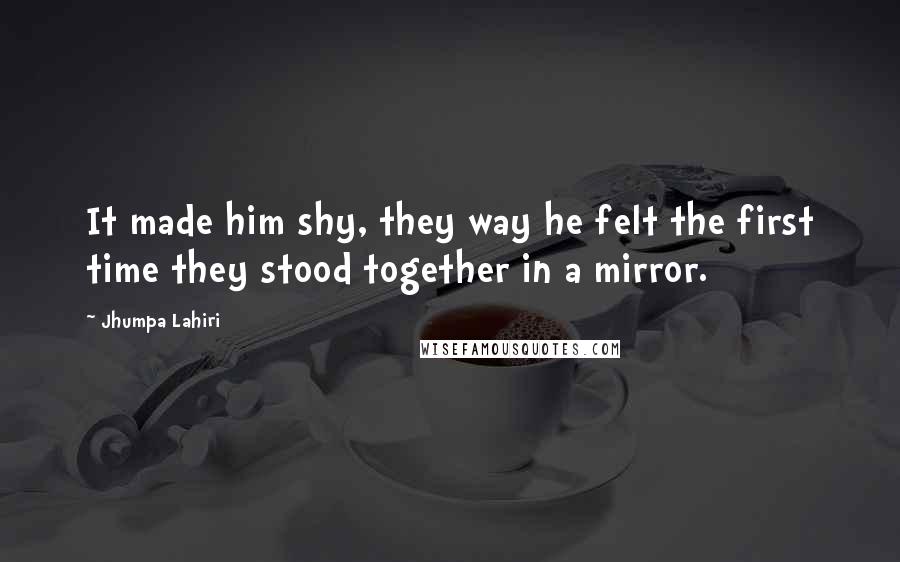 Jhumpa Lahiri Quotes: It made him shy, they way he felt the first time they stood together in a mirror.