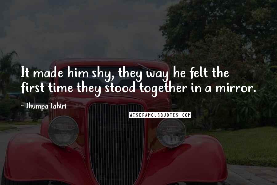 Jhumpa Lahiri Quotes: It made him shy, they way he felt the first time they stood together in a mirror.