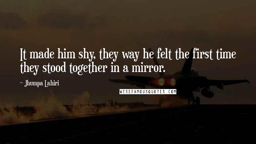 Jhumpa Lahiri Quotes: It made him shy, they way he felt the first time they stood together in a mirror.