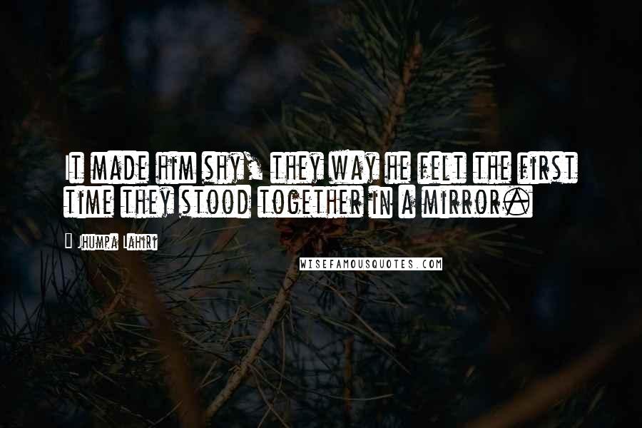 Jhumpa Lahiri Quotes: It made him shy, they way he felt the first time they stood together in a mirror.