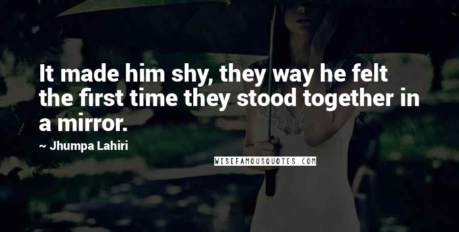 Jhumpa Lahiri Quotes: It made him shy, they way he felt the first time they stood together in a mirror.