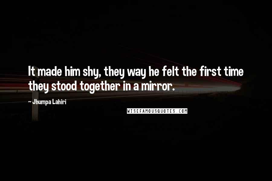 Jhumpa Lahiri Quotes: It made him shy, they way he felt the first time they stood together in a mirror.