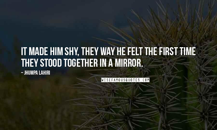 Jhumpa Lahiri Quotes: It made him shy, they way he felt the first time they stood together in a mirror.