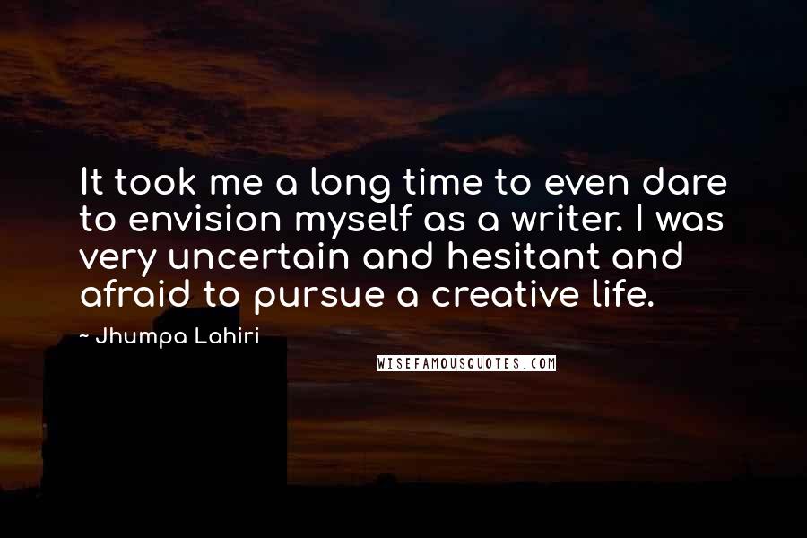 Jhumpa Lahiri Quotes: It took me a long time to even dare to envision myself as a writer. I was very uncertain and hesitant and afraid to pursue a creative life.
