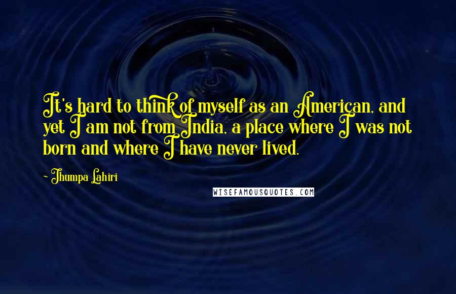 Jhumpa Lahiri Quotes: It's hard to think of myself as an American, and yet I am not from India, a place where I was not born and where I have never lived.