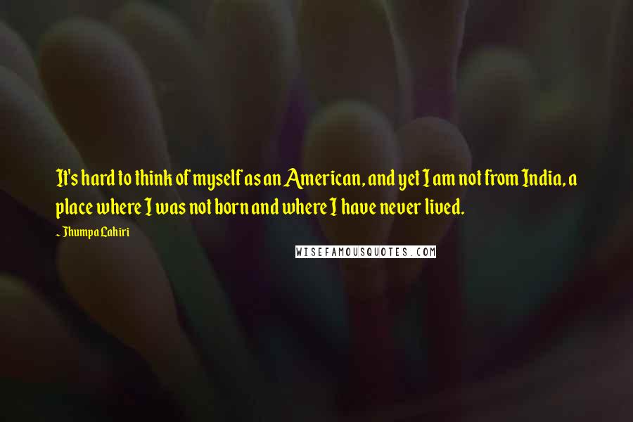 Jhumpa Lahiri Quotes: It's hard to think of myself as an American, and yet I am not from India, a place where I was not born and where I have never lived.