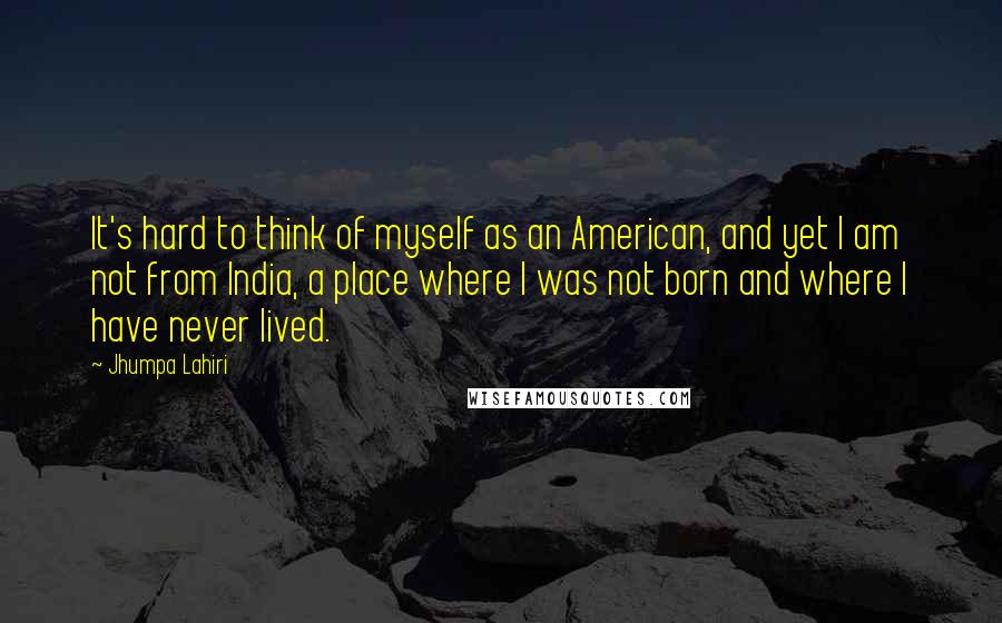 Jhumpa Lahiri Quotes: It's hard to think of myself as an American, and yet I am not from India, a place where I was not born and where I have never lived.