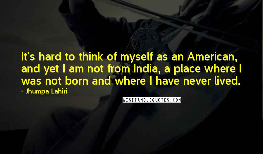 Jhumpa Lahiri Quotes: It's hard to think of myself as an American, and yet I am not from India, a place where I was not born and where I have never lived.