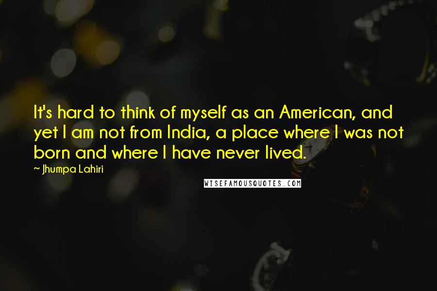 Jhumpa Lahiri Quotes: It's hard to think of myself as an American, and yet I am not from India, a place where I was not born and where I have never lived.