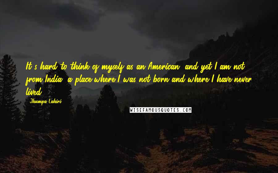 Jhumpa Lahiri Quotes: It's hard to think of myself as an American, and yet I am not from India, a place where I was not born and where I have never lived.