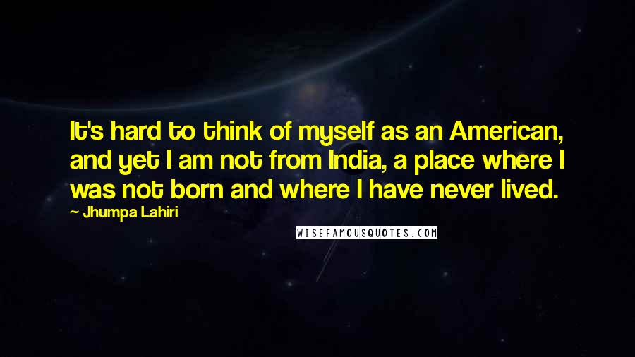 Jhumpa Lahiri Quotes: It's hard to think of myself as an American, and yet I am not from India, a place where I was not born and where I have never lived.