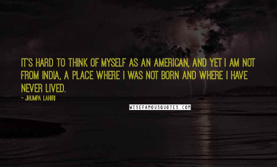 Jhumpa Lahiri Quotes: It's hard to think of myself as an American, and yet I am not from India, a place where I was not born and where I have never lived.
