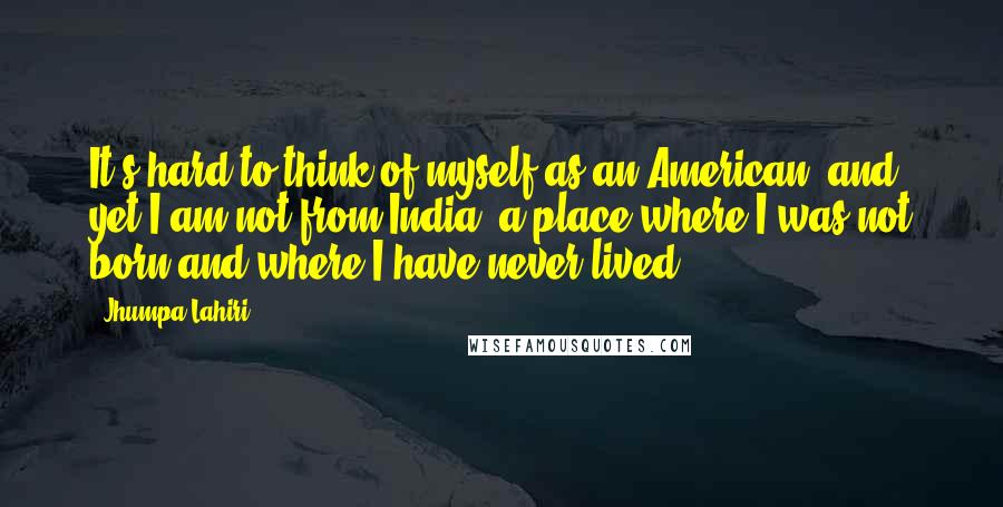 Jhumpa Lahiri Quotes: It's hard to think of myself as an American, and yet I am not from India, a place where I was not born and where I have never lived.