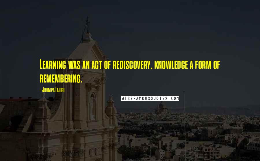 Jhumpa Lahiri Quotes: Learning was an act of rediscovery, knowledge a form of remembering.