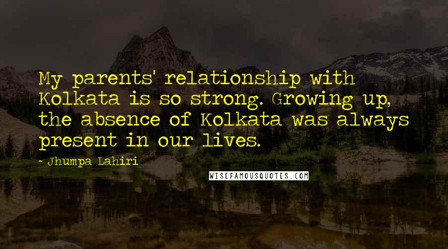 Jhumpa Lahiri Quotes: My parents' relationship with Kolkata is so strong. Growing up, the absence of Kolkata was always present in our lives.