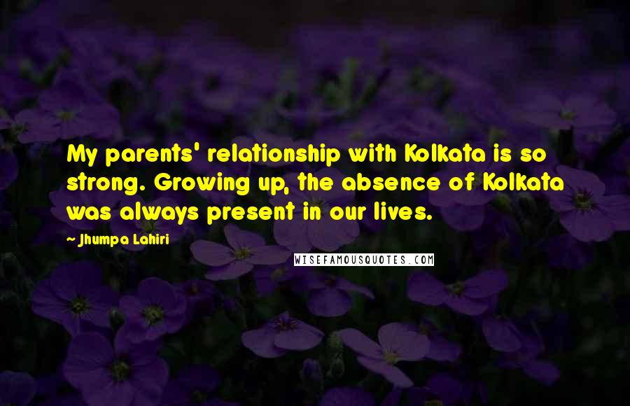 Jhumpa Lahiri Quotes: My parents' relationship with Kolkata is so strong. Growing up, the absence of Kolkata was always present in our lives.