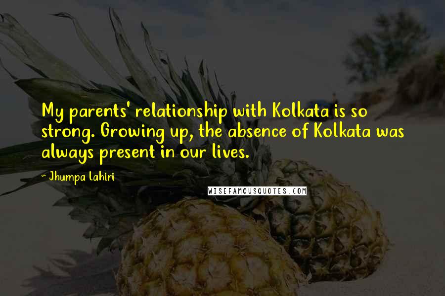 Jhumpa Lahiri Quotes: My parents' relationship with Kolkata is so strong. Growing up, the absence of Kolkata was always present in our lives.