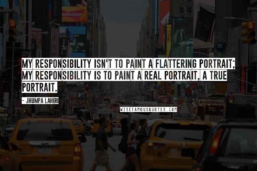 Jhumpa Lahiri Quotes: My responsibility isn't to paint a flattering portrait; my responsibility is to paint a real portrait, a true portrait.