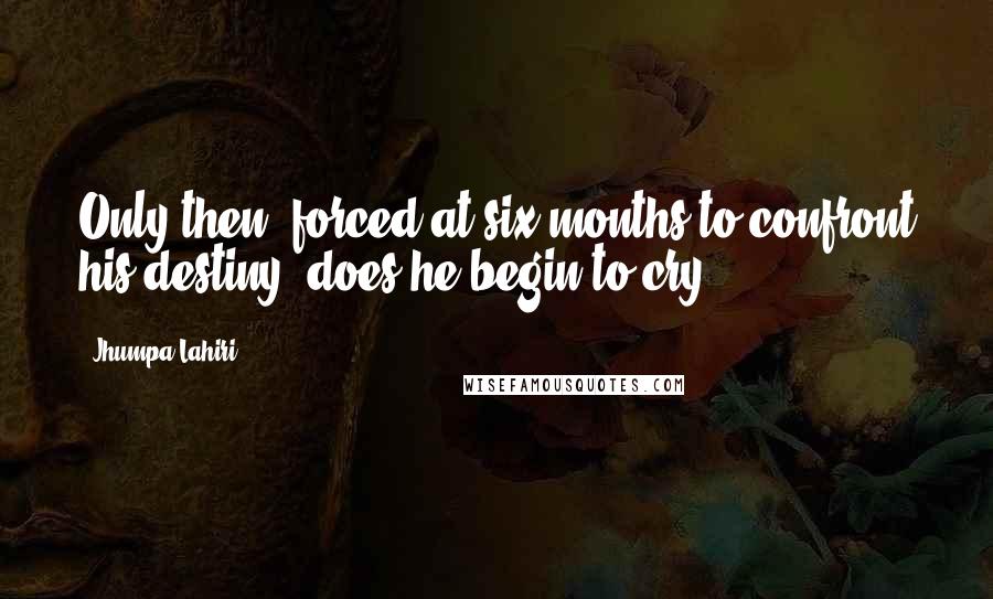 Jhumpa Lahiri Quotes: Only then, forced at six months to confront his destiny, does he begin to cry.