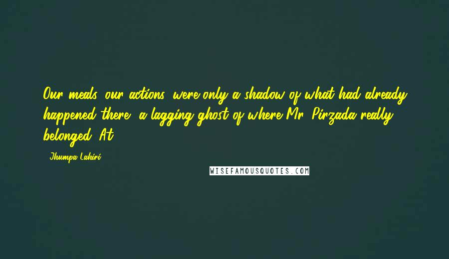 Jhumpa Lahiri Quotes: Our meals, our actions, were only a shadow of what had already happened there, a lagging ghost of where Mr. Pirzada really belonged. At