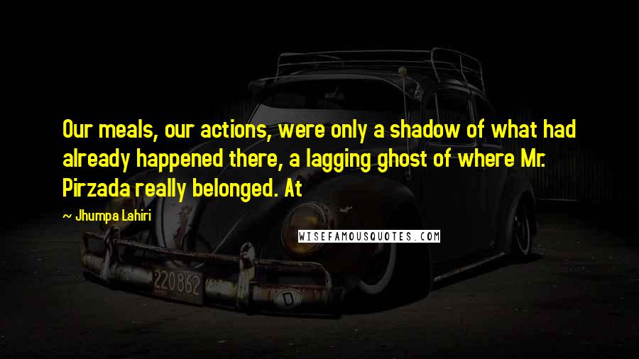 Jhumpa Lahiri Quotes: Our meals, our actions, were only a shadow of what had already happened there, a lagging ghost of where Mr. Pirzada really belonged. At