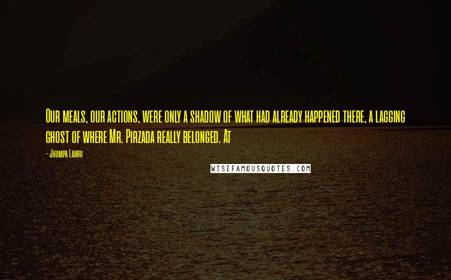 Jhumpa Lahiri Quotes: Our meals, our actions, were only a shadow of what had already happened there, a lagging ghost of where Mr. Pirzada really belonged. At