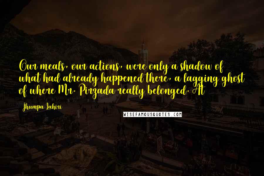 Jhumpa Lahiri Quotes: Our meals, our actions, were only a shadow of what had already happened there, a lagging ghost of where Mr. Pirzada really belonged. At