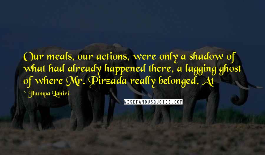 Jhumpa Lahiri Quotes: Our meals, our actions, were only a shadow of what had already happened there, a lagging ghost of where Mr. Pirzada really belonged. At