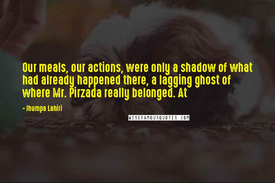 Jhumpa Lahiri Quotes: Our meals, our actions, were only a shadow of what had already happened there, a lagging ghost of where Mr. Pirzada really belonged. At