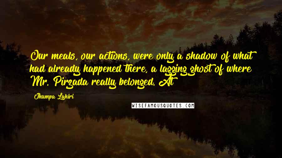 Jhumpa Lahiri Quotes: Our meals, our actions, were only a shadow of what had already happened there, a lagging ghost of where Mr. Pirzada really belonged. At