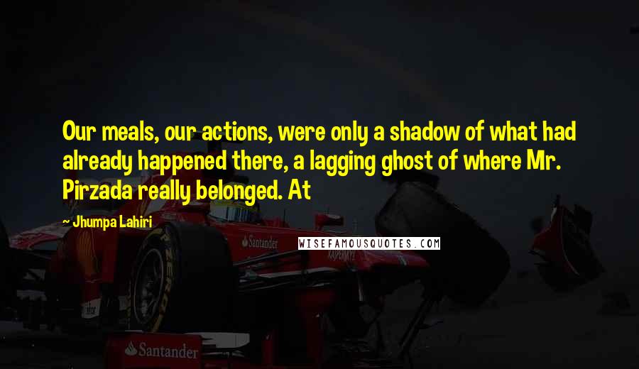 Jhumpa Lahiri Quotes: Our meals, our actions, were only a shadow of what had already happened there, a lagging ghost of where Mr. Pirzada really belonged. At