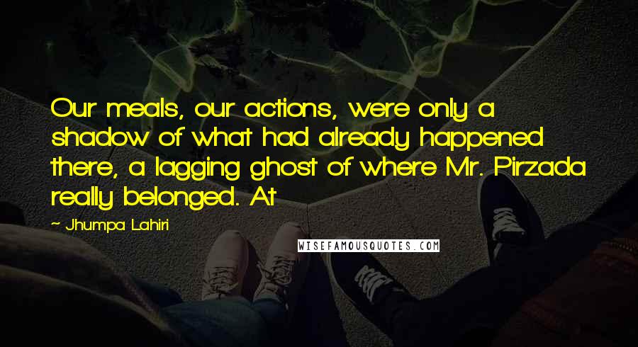 Jhumpa Lahiri Quotes: Our meals, our actions, were only a shadow of what had already happened there, a lagging ghost of where Mr. Pirzada really belonged. At
