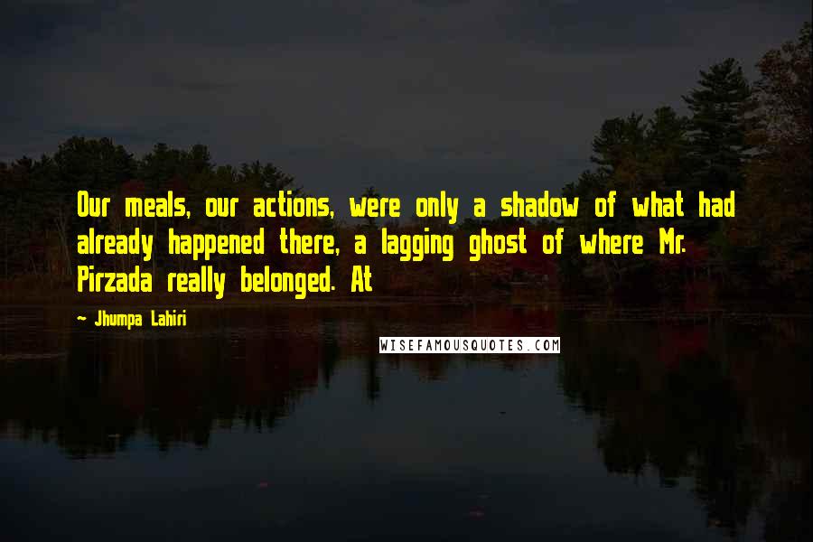 Jhumpa Lahiri Quotes: Our meals, our actions, were only a shadow of what had already happened there, a lagging ghost of where Mr. Pirzada really belonged. At