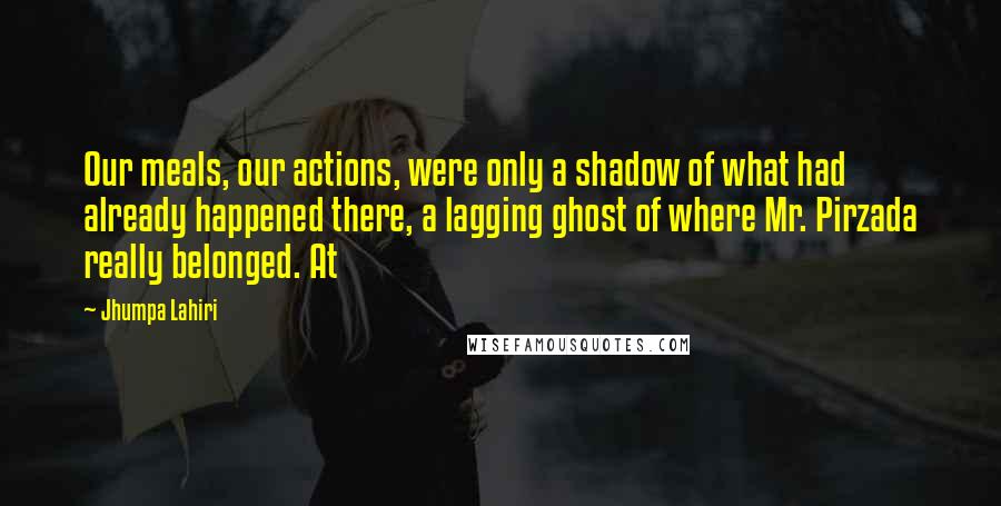 Jhumpa Lahiri Quotes: Our meals, our actions, were only a shadow of what had already happened there, a lagging ghost of where Mr. Pirzada really belonged. At