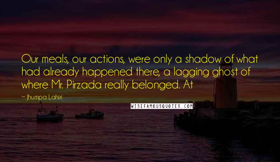 Jhumpa Lahiri Quotes: Our meals, our actions, were only a shadow of what had already happened there, a lagging ghost of where Mr. Pirzada really belonged. At