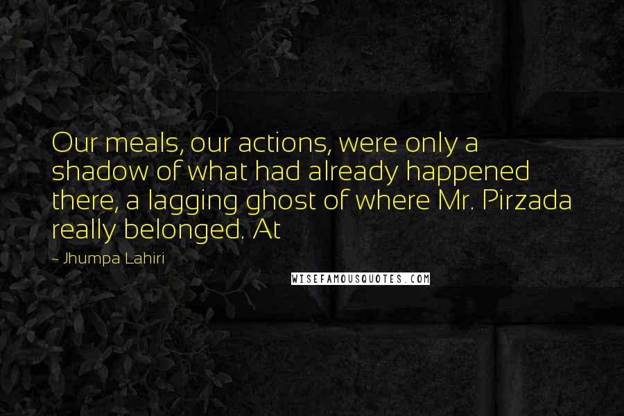 Jhumpa Lahiri Quotes: Our meals, our actions, were only a shadow of what had already happened there, a lagging ghost of where Mr. Pirzada really belonged. At