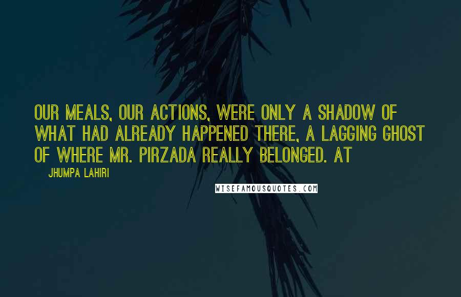 Jhumpa Lahiri Quotes: Our meals, our actions, were only a shadow of what had already happened there, a lagging ghost of where Mr. Pirzada really belonged. At