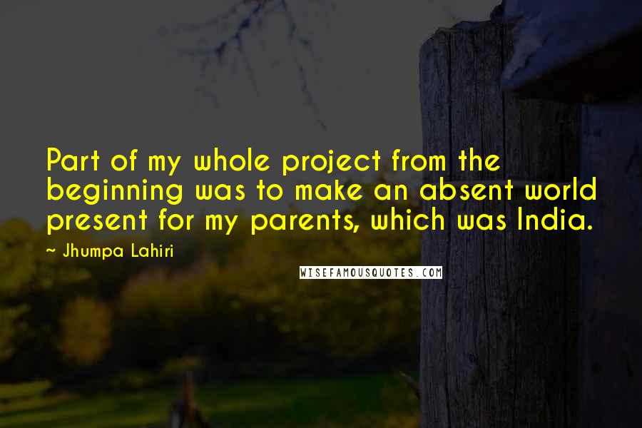 Jhumpa Lahiri Quotes: Part of my whole project from the beginning was to make an absent world present for my parents, which was India.