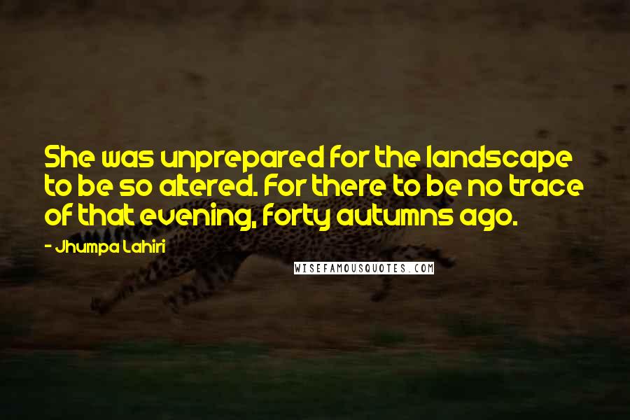 Jhumpa Lahiri Quotes: She was unprepared for the landscape to be so altered. For there to be no trace of that evening, forty autumns ago.