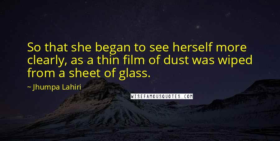 Jhumpa Lahiri Quotes: So that she began to see herself more clearly, as a thin film of dust was wiped from a sheet of glass.