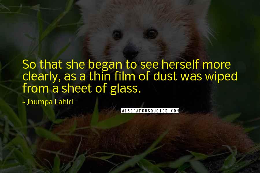 Jhumpa Lahiri Quotes: So that she began to see herself more clearly, as a thin film of dust was wiped from a sheet of glass.