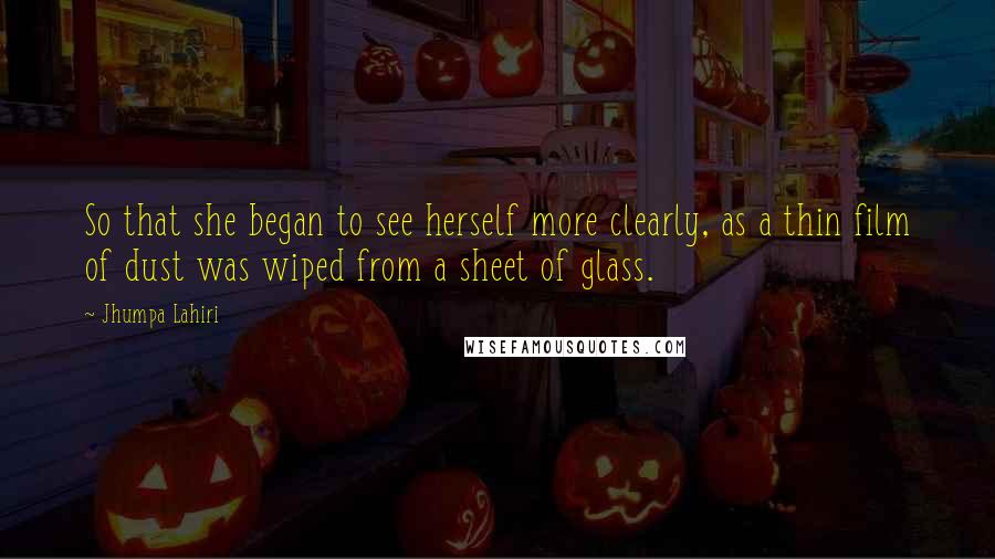 Jhumpa Lahiri Quotes: So that she began to see herself more clearly, as a thin film of dust was wiped from a sheet of glass.