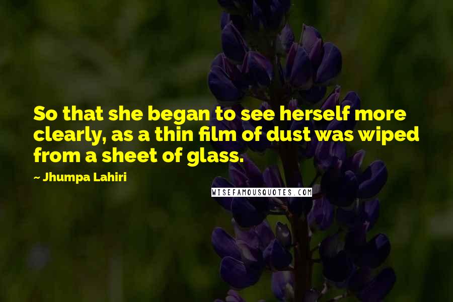 Jhumpa Lahiri Quotes: So that she began to see herself more clearly, as a thin film of dust was wiped from a sheet of glass.