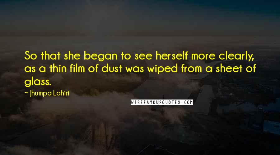 Jhumpa Lahiri Quotes: So that she began to see herself more clearly, as a thin film of dust was wiped from a sheet of glass.