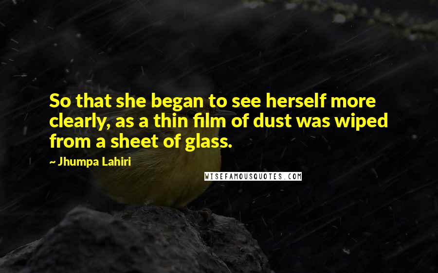 Jhumpa Lahiri Quotes: So that she began to see herself more clearly, as a thin film of dust was wiped from a sheet of glass.