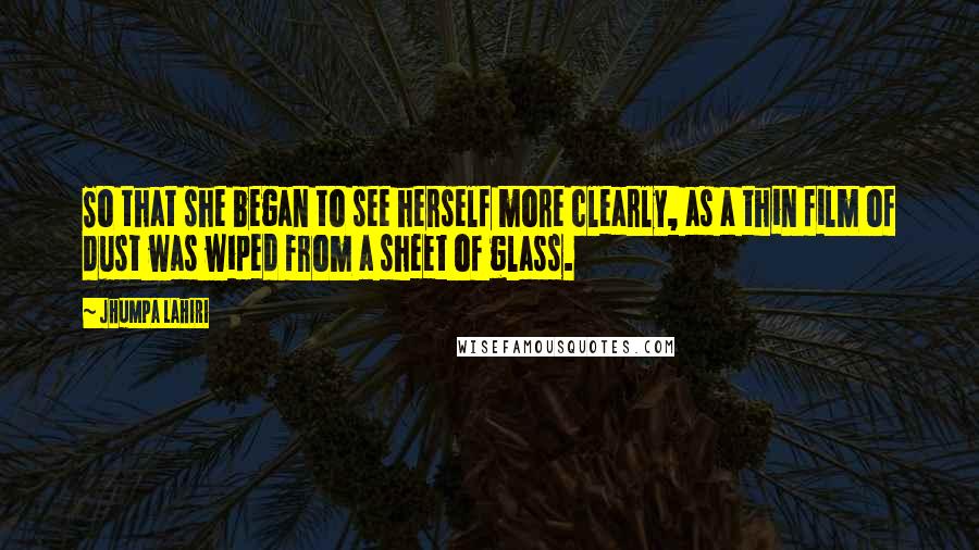 Jhumpa Lahiri Quotes: So that she began to see herself more clearly, as a thin film of dust was wiped from a sheet of glass.