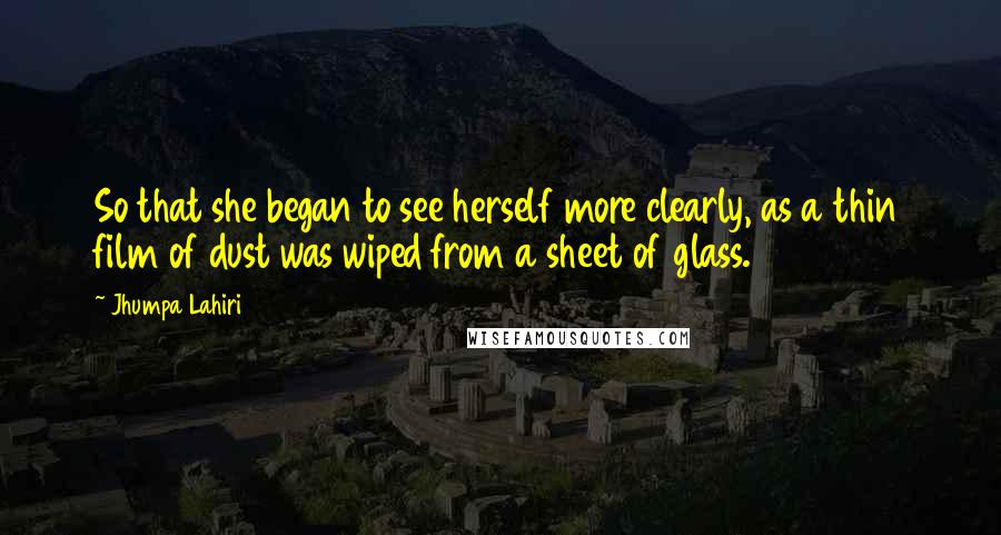 Jhumpa Lahiri Quotes: So that she began to see herself more clearly, as a thin film of dust was wiped from a sheet of glass.