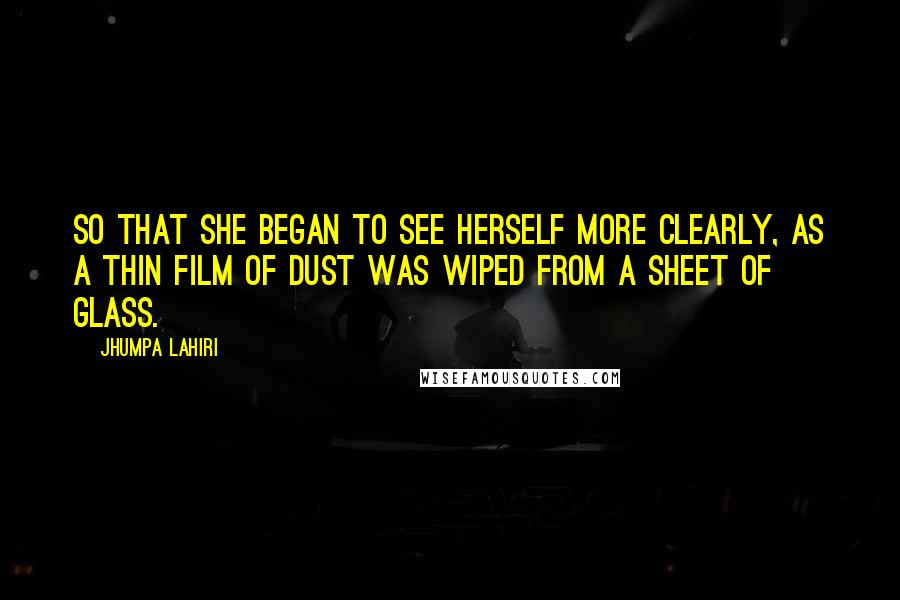 Jhumpa Lahiri Quotes: So that she began to see herself more clearly, as a thin film of dust was wiped from a sheet of glass.